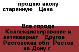 продаю икону старинную › Цена ­ 300 000 - Все города Коллекционирование и антиквариат » Другое   . Ростовская обл.,Ростов-на-Дону г.